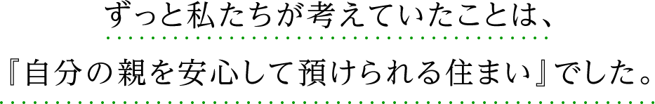 ずっと私たちが考えていたことは、 『自分の親を安心して預けられる住まい』でした。